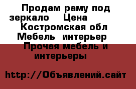 Продам раму под зеркало. › Цена ­ 2 000 - Костромская обл. Мебель, интерьер » Прочая мебель и интерьеры   